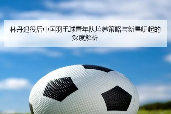 林丹退役后中国羽毛球青年队培养策略与新星崛起的深度解析